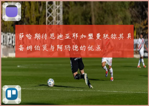 萨哈期待恩迪亚耶加盟曼联称其具备姆伯莫与阿玛德的优点